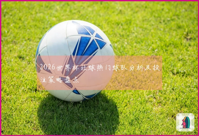 2026世界杯让球热门球队分析及投注策略盘点