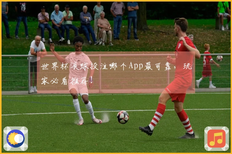 世界杯滚球投注哪个App最可靠，玩家必看推荐！